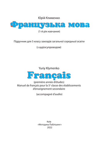 Юрій Клименко
Ôðàíöóçüêà ìîâ
à
Ôðàíöóçüêà ìîâà
(1-й рік навчання)
Підручник для 5 класу закладів загальної середньої освіти
(з аудіосупроводом)
Yuriy Klymenko
Français
Français
(première année d’études)
Manuel de français pour la 5е
classe des établissements
d’enseignement secondaire
(accompagné d'audio)
Київ
«Методика Паблішинг»
2022
 