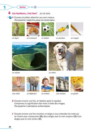 20
1 Atelier A B
Les bonbons, c’est bon!  Jeu de sons
a	 Écoutez et prêtez attention aux sons nasaux.	
Послухайте і зверніть увагу на носові звуки.
4
b	 Écoutez encore une fois, et répétez après le speaker. 	
Comprenez la signification des mots à l’aide des images.
	 Послухайте і повторіть за диктором.
c	 Écoutez encore une fois montrez un doigt si vous entendez les mots qui
se riment avec «restaurant» !R?; deux doigts avec le mot «crayon» !c?; trois
doigts avec le mot «chien» !5?.
un lapin un croissant un ballon un bonbon un crayon
un volcan un chien
une main un éléphant un enfant une maison un gratin
11
 
