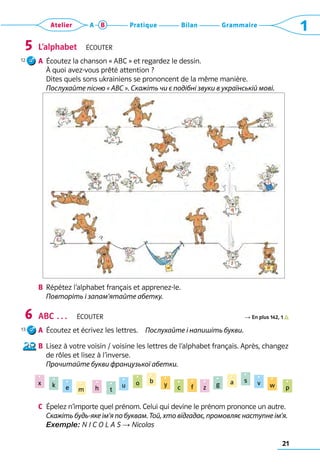 21
Grammaire
Bilan
Pratique
Atelier A B 1
L’alphabet  Écouter
a	 Écoutez la chanson « ABC » et regardez le dessin. 	
À quoi avez-vous prêté attention ? 	
Dites quels sons ukrainiens se prononcent de la même manière.	
Послухайте пісню « ABC ». Скажіть чи є подібні звуки в українській мові.
b	 Répétez l’alphabet français et apprenez-le.	
Повторіть і запам’ятайте абетку.
ABC …  Écouter R En plus 142, 1          
a	 Écoutez et écrivez les lettres.  Послухайте і напишіть букви.
b	 Lisez à votre voisin / voisine les lettres de l’alphabet français. Après, changez
de rôles et lisez à l’inverse.	
Прочитайте букви французької абетки.
	
c	 Épelez n’importe quel prénom. Celui qui devine le prénom prononce un autre.	
Скажіть будь-яке ім’я по буквам. Той, хто відгадає, промовляє наступне ім’я.	
Exemple: N I C O L A S → Nicolas
5
6
x k e m h t
u o b
y c f z g a s v w p
12
13
 