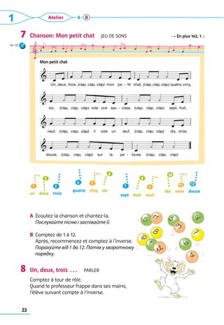 22
1 Atelier A B
Chanson: Mon petit chat  Jeu de sons R En plus 142, 1          
a	 Écoutez la chanson et chantez-la. 	
Послухайте пісню і заспівайте її.
b	 Comptez de 1 à 12. 	
Après, recommencez et comptez à l’inverse.	
Порахуйте від 1 до 12. Потім у зворотному
порядку.
Un, deux, trois …  parler
Comptez à tour de rôle. 	
Quand le professeur frappe dans ses mains, 	
l’élève suivant compte à l’inverse.
7
8
8
3
1
2
12
11
10
4 5
6
un  deux  trois
quatre  cinq  six
sept  huit  neuf
dix  onze  douze
7 9
Mon petit chat
14–15
 