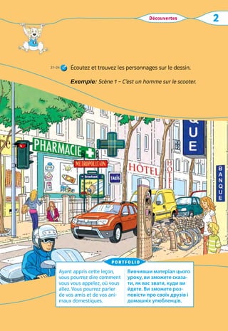 Découvertes 2
Écoutez et trouvez les personnages sur le dessin.
Exemple: Scène 1 – C’est un homme sur le scooter.
Ayant appris cette leçon,
vous pourrez dire comment
vous vous appelez, où vous
allez. Vous pourrez parler
de vos amis et de vos ani-
maux domestiques.
Вивчивши матеріал цього
уроку, ви зможете сказа-
ти, як вас звати, куди ви
йдете. Ви зможете роз-
повісти про своїх друзів і
домашніх улюбленців.
portfolio
21–24
 