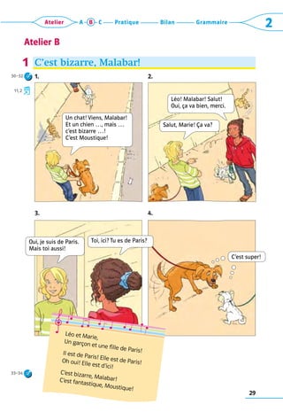 29
Grammaire
Bilan
Pratique
Atelier A B C 2
Atelier B
C’est bizarre, Malabar!
1.   2.
3. 4.
1
Léo et Marie,
Un garçon et une fille de Paris!
Il est de Paris! Elle est de Paris!
Oh oui! Elle est d’ici!
C’est bizarre, Malabar!	
C’est fantastique, Moustique!
C’est super!
Un chat! Viens, Malabar!
Et un chien …, mais …
c’est bizarre …!  
C’est Moustique!
Salut, Marie! Ça va?
Toi, ici? Tu es de Paris?
Oui, je suis de Paris.
Mais toi aussi!
Léo! Malabar! Salut!  
Oui, ça va bien, merci.
30–32
11, 2
33–34
 