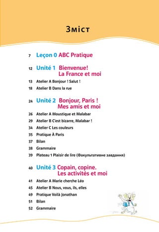 Зміст
7	 Leçon 0 ABC Pratique
12	 Unité 1  Bienvenue!
La France et moi
13	 Atelier A Bonjour ! Salut !
18	 Atelier B Dans la rue
24	 Unité 2  Bonjour, Paris !
Mes amis et moi
26	 Atelier A Moustique et Malabar
29	 Atelier B C’est bizarre, Malabar !
34	 Atelier C Les couleurs
35	 Pratique À Paris
37	 Bilan
38	 Grammaire
39	 Plateau 1 Plaisir de lire (Факультативне завдання)
40	 Unité 3 Copain, copine.
Les activités et moi
41	 Atelier A Marie cherche Léo
45	 Atelier B Nous, vous, ils, elles
49	 Pratique Voilà Jonathan
51	 Bilan
52	 Grammaire
 