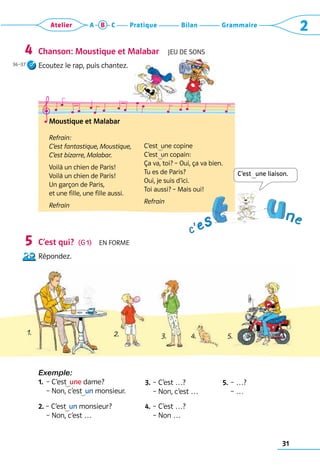 31
Grammaire
Bilan
Pratique
Atelier A B C 2
Chanson: Moustique et Malabar  Jeu de sons
Ecoutez le rap, puis chantez.
C’est qui?  (G 1)  En forme
Répondez.
Exemple:
1.	
– C’est
   une dame?	
– 
Non, c’est
   un monsieur.
3.	– C’est …?
	 – Non, c’est …
5.	– …?
	 – …
2. – 
C’est
   un monsieur?
	 – Non, c’est …
4.	– C’est …?
	 – Non …
4
5
Moustique et Malabar
Refrain:
C’est fantastique, Moustique,
C’est bizarre, Malabar.
Voilà un chien de Paris!
Voilà un chien de Paris!
Un garçon de Paris,
et une fille, une fille aussi.
Refrain
C’est  une copine
C’est  un copain:
Ça va, toi? – Oui, ça va bien.
Tu es de Paris?
Oui, je suis d’ici.
Toi aussi? – Mais oui!
Refrain
C’est   une liaison.
1. 2. 3. 4. 5.
36–37
 