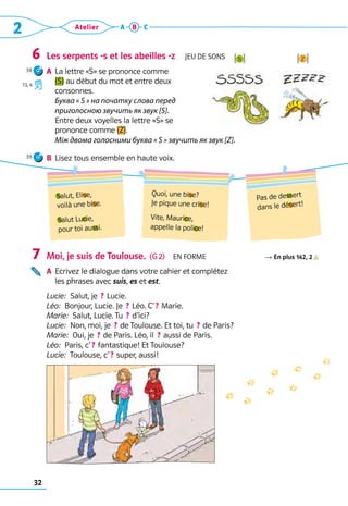32
2 Atelier A B C
Les serpents -s et les abeilles -z  Jeu de sons
A	 La lettre «S» se prononce comme 	
[S] au début du mot et entre deux 	
consonnes.	
Буква « S » на початку слова перед
приголосною звучить як звук [S].
	 Entre deux voyelles la lettre «S» se 	
prononce comme [Z].	
Між двома голосними буква « S » звучить як звук [Z].
B	 Lisez tous ensemble en haute voix.
Moi, je suis de Toulouse.  (G 2)  En forme R En plus 142, 2          
A	 Ecrivez le dialogue dans votre cahier et complétez 	
les phrases avec suis, es et est.
Lucie:  Salut, je  ? Lucie.
Léo:  Bonjour, Lucie. Je  ? Léo. C’ ? Marie.
Marie:  Salut, Lucie. Tu  ? d’ici?
Lucie:  Non, moi, je  ? de Toulouse. Et toi, tu  ? de Paris?
Marie:  Oui, je  ? de Paris. Léo, il  ? aussi de Paris.
Léo:  Paris, c’ ? fantastique! Et Toulouse?
Lucie:  Toulouse, c’ ? super, aussi!
6
7
!z?
!s?
Salut, Elise,
voilà une bise.
Salut Lucie,
pour toi aussi.
Quoi, une bise?	
Je pique une crise!
Vite, Maurice,	
appelle la police!
Pas de dessert
dans le désert!
38
13, 4
39
 