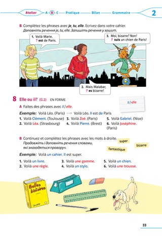 33
Grammaire
Bilan
Pratique
Atelier A B C 2
super
bizarre
fantastique
B	 Complétez les phrases avec je, tu, elle. Ecrivez dans votre cahier. 	
Доповніть речення je, tu, elle. Запишіть речення у зошит.
	
Elle ou il?  (G 2)  En forme
A	 Faites des phrases avec il / elle.
Exemple:  Voilà Léo. (Paris)  R  Voilà Léo. Il est de Paris
1.  Voilà Clément. (Toulouse) 3.  Voilà Zoé. (Paris) 5.  Voilà Gabriel. (Nice)
2.  Voilà Léa. (Strasbourg) 4.  Voilà Pierre. (Brest) 6.  Voilà Joséphine.
(Paris)
B	 Continuez et complétez les phrases avec les mots à droite.	
Продовжіть і доповніть речення словами,
які знаходяться праворуч.
Exemple:  Voilà un cahier. Il est super.
1.  Voilà un livre. 3.  Voilà une gomme. 5.  Voilà un chien.
2.  Voilà une règle. 4.  Voilà un stylo. 6.  Voilà une trousse.
8 il / elle
1. 
Voilà Marie. 
 ? est de Paris.
2. 
Mais Malabar,  
 ? es bizarre!
3. 
Moi, bizarre? Non!   
 ?  suis un chien de Paris!
 