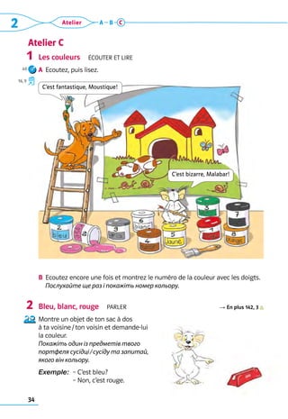 34
2 Atelier A B C
Atelier C
Les couleurs  Écouter et lire
A	 Ecoutez, puis lisez.
B	 Ecoutez encore une fois et montrez le numéro de la couleur avec les doigts.
	 Послухайте ще раз і покажіть номер кольору.
Bleu, blanc, rouge  parler R En plus 142, 3          
Montre un objet de ton sac à dos 	
à ta voisine / ton voisin et demande-lui 	
la couleur. 	
Покажіть один із предметів твого
портфеля сусідці / сусіду та запитай,
якого він кольору.
Exemple: 
– C’est bleu? 	
– Non, c’est rouge.
1
2
C’est fantastique, Moustique!
C’est bizarre, Malabar!
40
16, 9
 