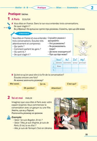 Grammaire
Bilan
Atelier A B 2
Pratique
35
Pratique: tâches
A Paris  Écouter
A	 Vous êtes en France. Dans la rue vous entendez trois conversations. 	
De quoi s’agit-il ?	
Ви у Франції. На вулиці ви чуєте три розмови. Скажіть, про що йде мова.
B	 
Qu’est-ce qu’on peut dire à la fin de la conversation? 	
Écoutez encore une fois?	
Як можна закінчити розмову?
Toi et moi  parler
Imaginez que vous êtes à Paris avec votre
copain (copine). Vous commencez la
conversation avec un garçon ou une fille.	
Уявіть, що ви у Парижі.
Розпочніть розмову за зразком.
Exemple:
  – Salut ! Je suis Bogdan. Et toi ?
– Salut ! Moi, je suis Virginie. Je suis de
Paris. Et toi, tu es d’où ?
– Moi, je suis de Ternopil. C’est en Ukraine.
1
2
Vous êtes en France et vous entendez 	
trois conversations. Écoutez très 	
attentivement et comprenez:
– Qui parle ?
– Comment parlent les gens ?
– Où sont-ils ?
– De quoi s’agit-il ?
strategie
Oh pardon! Attention!
…
Moi aussi. Ça va. C’est qui?
Хто? Як? Де? Що?
1. Дівчинка захопленно вулиця фотографії
2. Жінка
3.
Слухайте уважно і
зрозумійте:
– Хто розмовляє?
– Як розмовляють
люди?
– Де вони знаходяться?
– Про що йде мова?
41–43
 