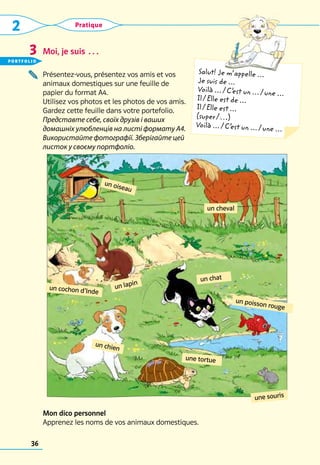 2 Pratique
36
Salut! Je m’appelle ...
Je suis de ...
Voilà ... / C’
est un ... / une ...
Il / Elle est de ...
Il / Elle est ...
(super / …)
Voilà ... / C’
est un ... / une ...
Moi, je suis …
Présentez-vous, présentez vos amis et vos 	
animaux domestiques sur une feuille de 	
papier du format A4. 	
Utilisez vos photos et les photos de vos amis. 	
Gardez cette feuille dans votre portefolio.
Представте себе, своїх друзів і ваших
домашніх улюбленців на листі формату А4.
Використайте фотографії. Зберігайте цей
листок у своєму портфоліо.
Mon dico personnel
Apprenez les noms de vos animaux domestiques.
3
un lapin
un cochon d’Inde
un chat
un poisson rouge
une tortue
un oiseau
une souris
un chien
un cheval
portfolio
 