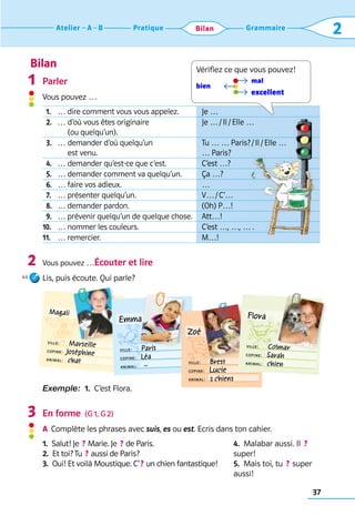Bilan
37
Grammaire
Pratique
Atelier A B 2
Bilan
  1. … dire comment vous vous appelez. Je …
  2. … 
d’où vous êtes originaire 	
(ou quelqu’un).
Je … / Il / Elle …
  3. … 
demander d’où quelqu’un 	
est venu.
Tu … … Paris? / Il / Elle …	
… Paris?
  4. … demander qu’est-ce que c’est. C’est …?
  5. … demander comment va quelqu’un. Ça …?
  6. … faire vos adieux. …
  7. … présenter quelqu’un. V… / C’… 
  8. … demander pardon. (Oh) P…!
  9. … prévenir quelqu’un de quelque chose. Att…!
10. … nommer les couleurs. C’est …, …, … .
11. … remercier. M…!
Parler
Vous pouvez …	
Vous pouvez …Écouter et lire
Lis, puis écoute. Qui parle?
Exemple:  1.  C’est Flora.
En forme  (G 1, G 2)
A	 Complète les phrases avec suis, es ou est. Ecris dans ton cahier.
1.  Salut! Je  ? Marie. Je  ? de Paris.
2.  Et toi? Tu  ? aussi de Paris?
3. 
Oui! Et voilà Moustique. C’ ? un chien fantastique!
4.  Malabar aussi. Il  ? 
super!
5.  Mais toi, tu  ? super
aussi!
1
2
3
Vérifiez ce que vous pouvez!
mal
bien
excellent
Magali
ville:     Marseille
copine:  Joséphine
animal:  chat
Emma
ville:     Paris
copine:  Léa
animal:   –
Zoé
ville:     Brest
copine:  Lucie
animal:  2 chiens
Flora
ville:     Colmar
copine:  Sarah
animal:  chien
44
 