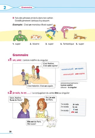 38
2 Grammaire
B	 Fais des phrases et écris dans ton cahier.	
Склади речення і запиши їх у зошит.
Exemple:  C’est un monsieur. Il est super!
1.  super 2.  bizarre 3.  super 4.  fantastique 5.  super
Grammaire
un, une:  L’article indéfini du singulier
je suis, tu es …:  La conjugaison du verbe être au singulier
G1
G 2
неозначений артикль – 	
l’article indéfini	
однина – le singulier
	чоловічий рід:	 un copain
	 жіночий рід:	 une copine
1-а особа	 je	 suis
2-а особа	 tu	 es
3-я особа
	 il	 est
	 elle	est
C’est Nadine.  
C’est une copine!
C’est Valentin. C’est un copain.
Salut, Nadine. 
Tu es de Paris?
Oui, je suis 
de Paris.
Elle est de Paris.
Moi aussi!
 