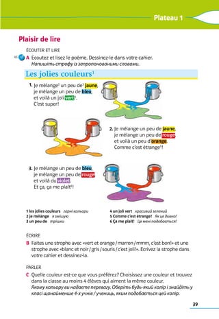 Plaisir de lire
39
Plateau 1
Écouter et lire
A	 Ecoutez et lisez le poème. Dessinez-le dans votre cahier. 	
Напишіть строфу із запропонованими словами.
Écrire
B	 Faites une strophe avec «vert et orange / marron / mmm, c’est bon!» et une
strophe avec «blanc et noir / gris / souris / c’est joli!». Ecrivez la strophe dans
votre cahier et dessinez-la.
Parler
C	 Quelle couleur est-ce que vous préférez? Choisissez une couleur et trouvez
dans la classe au moins 4 élèves qui aiment la même couleur. 	
Якому кольору ви надаєте перевагу. Оберіть будь-який колір і знайдіть у
класі щонайменше 4-х учнів / учениць, яким подобається цей колір.
1 les jolies couleurs   гарні кольори 	
2 je mélange   я змішую
3 un peu de   трішки 	
4 un joli vert   красивий зелений	
5 Comme c’est étrange!   Як це дивно!	
6 Ça me plaît!   Це мені подобається!
Je mélange2
un peu de3
jaune,
je mélange un peu de bleu,
et voilà un joli vert4
.
C’est super!
Je mélange un peu de jaune,
je mélange un peu de rouge,
et voilà un peu d’orange.
Comme c’est étrange5
!
Je mélange un peu de bleu,
je mélange un peu de rouge,
et voilà du violet.
Et ça, ça me plaît6
!
Les jolies couleurs1
1.
2.
3.
45
 