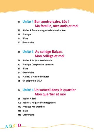 54	 Unité 4 Bon anniversaire, Léo ! 	
	 	    Ma famille, mes amis et moi
55	 Atelier A Dans le magasin de Mme Latière
68	 Pratique
71	 Bilan
72	 Grammaire
74	 Unité 5  Au collège Balzac. 	
	 	    Mon collège et moi
76	 Atelier A La journée de Marie
87	 Pratique Comprendre un texte
90	 Bilan
91	 Grammaire
93	 Plateau 2 Plaisir d’écouter
95	 On prépare le DELF
96	 Unité 6 Un samedi dans le quartier 	
	 	    Mon quartier et moi
98	 Atelier A Taxi !
109	 Atelier C Au parc des Batignolles
112	 Pratique Ma chambre
116	 Bilan
116	 Grammaire
A B C D
 