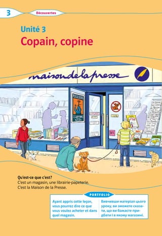 Découvertes
3
Copain, copine
Unité 3
Qu’est-ce que c’est?
C’est un magasin, une librairie-papeterie.
C’est la Maison de la Presse.
Ayant appris cette leçon,
vous pourrez dire ce que
vous voulez acheter et dans
quel magasin.
Вивчивши матеріал цього
уроку, ви зможете сказа-
ти, що ви бажаєте при-
дбати і в якому магазині.
portfolio
 