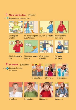 Atelier A
41
Grammaire
Bilan
Pratique
Atelier A B 3

Marie cherche Léo.  Approche
Regardez les dessins et lisez. 	
Léo regarde 	
une BD.
Un monsieur parle 	
avec Malabar.
Le prof: Tu écoutes? Une fille arrive. 	
C’est Marie.
Marie: Je cherche
Léo.
Moustique trouve
Malabar.
Mme Latière 	
travaille.
Elle porte 	
un carton.
En rythme  Jeu de mots
Ecoutez et mimez 	
les verbes. 	
je travaille … je trouve … je cherche …
je parle … je regarde … j’écoute … je porte …
1
2
25, 3
51–52
 
