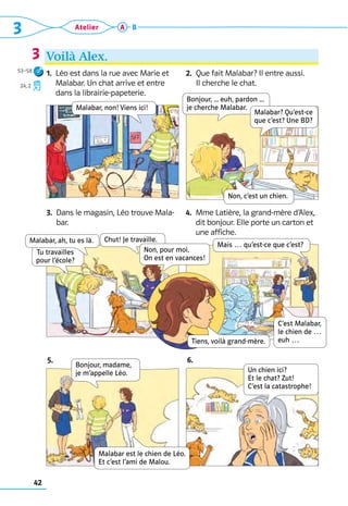 3 Atelier
42
A B
Voilà Alex.
3
1. 
Léo est dans la rue avec Marie et 	
Malabar. Un chat arrive et entre 	
dans la librairie-papeterie.
2.  
Que fait Malabar? Il entre aussi.	
Il cherche le chat.
3. 
Dans le magasin, Léo trouve Mala-
bar.
4. 
Mme Latière, la grand-mère d’Alex,
dit bonjour. Elle porte un carton et
une affiche.
Malabar, non! Viens ici!
Chut! Je travaille.
Mais … qu’est-ce que c’est?
Tu travailles  
pour l’école?
Non, pour moi.  
On est en vacances!
Bonjour, ... euh, pardon ...   
je cherche Malabar.
Non, c’est un chien.
C’est Malabar,
le chien de … 
euh …
Malabar, ah, tu es là.
5. 6.
Bonjour, madame,
je m’appelle Léo.
Malabar est le chien de Léo. 
Et c’est l’ami de Malou.
Un chien ici?  
Et le chat? Zut!  
C’est la catastrophe!
Tiens, voilà grand-mère.
Malabar? Qu’est-ce
que c’est? Une BD?
53–58
24, 2
 
