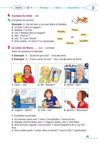 43
Grammaire
Bilan
Pratique
Atelier A B 3

A propos du texte  Lire
Complétez les phrases.
Exemple:  1.  Léo est dans la rue avec Marie et Malabar.
2.  Un chat  ? dans le magasin.
3.  Malabar  ? le chat.
4.  Léo  ? Malabar dans le magasin.
5.  Alex:  Chut! Je  ?  .
6.  Léo:  Tu  ? pour l’école?
7.  Mme Latière:  Un chien?  ? la catastrophe.
Le cahier de Marie …  (G 3)  En forme
Posez les questions et répondez.
A	 Exemple:  1. 
– Qu’est-ce que c’est?  – C’est un cahier.
B	 Exemple:  1. 
– C’est le cahier de Léo?  – Non, c’est le cahier de Marie.
1.  cahier – Léo?	 2.  BD – Malabar?	 3.  affiche – Alex?
4.  magasin – Marie?	 5.  chat – Léo?	 6.  gomme – Moustique?
C	 Complétez les phrases.
1.  Un monsieur parle avec  ? chien. C’est Malabar,  ? chien de Léo.
2.  Malabar cherche Malou dans  ? magasin. Malou, c’est  ? chat d’Alex.
3.  Mme Duvoisin regarde  ? journal dans  ? librairie-papeterie de la rue Truf-
faut.
4.  Mme Latière porte  ? carton. Dans le carton?  ? souris! C’est  ? catastrophe!
4
5
C’est
trouve
travaille
entre
cherche
travailles
est
 