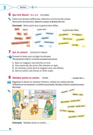 3 Atelier
44
A B
Que fait Marie?  (G 4, G 5)  En forme
Faites huit phrases différentes. Attention à la forme des verbes. 	
Напишіть вісім речень. Зверніть увагу на форму дієслів.
Exemple:  Marie parle avec la grand-mère d’Alex.
Zut, le carton!  Écouter et parler
Ecoutez le texte, puis corrigez les phrases.	
Послухайте текст, а потім виправте речення.
1. 
Dans un magasin, Léo cherche un livre.
2. 
Une copine de Léo arrive. Elle cherche un stylo.
3. 
Un monsieur entre dans le magasin avec une affiche.
4. 
Dans le carton, Léo trouve un chien super.
Malabar porte un carton.  Écrire R En plus 143, 4
Regardez le dessin et racontez l’histoire. Utilisez les verbes donnés.	
Подивіться на малюнок і складіть розповідь. Використайте запропоновані
дієслова.
Exemple:  Malabar porte un carton. …
6
7
8
Je / J’ parler avec
une affiche.
Tu
chercher un magasin.
Elle
arriver
un carton.
regarder dans la rue.
Alex
entrer dans
Une fille
porter
en vacances.
Monsieur Gourmand
être
une BD.
… … …
Marie la grand-mère d’Alex.
Malou – être
Moustique – arriver avec
un chien – parler avec
un chat – regarder
une dame – trouver
Malabar – porter.
59
 