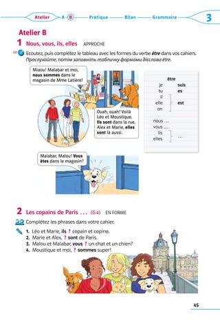 45
Grammaire
Bilan
Pratique
Atelier A B 3
Nous, vous, ils, elles  Approche
Ecoutez, puis complétez le tableau avec les formes du verbe être dans vos cahiers.
Прослухайте, потім заповніть табличку формами дієслова être.
Les copains de Paris …  (G 4)  En forme
Complétez les phrases dans votre cahier.
1.  Léo et Marie, ils  ? copain et copine.
2.  Marie et Alex,  ? sont de Paris.
3. 
Malou et Malabar, vous  ? un chat et un chien?
4.  Moustique et moi,  ? sommes super!
1
2
Atelier B
	 être
	    je	 suis
	     tu	 es
	    il
	   elle	 est
	     on
	 nous …
	 vous …	
	    ils	
…
	 elles	
Miaou! Malabar et moi,  
nous sommes dans le  
magasin de Mme Latière!
Ouah, ouah! Voilà
Léo et Moustique.
Ils sont dans la rue.
Alex et Marie, elles
sont là aussi.
Malabar, Malou! Vous
êtes dans le magasin?
60
 