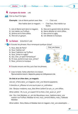 47
Grammaire
Bilan
Pratique
Atelier A B 3
C’est  une liaison.
A propos du texte  Lire
Vrai ou faux? Corrigez.  
Exemple: 
Léo et Marie parlent avec Alex.	   C’est vrai.	
Alex habite dans le magasin.	  C’est faux. Alex habite rue 	
	 	 	 Nollet.
1.  Léo et Marie sont dans le magasin.
2.  Léo habite rue Truffaut.
3.  Jérôme est le frère d’Alex.
4.  Alex est un garçon.
5.  Alex est la grand-mère de Jérôme.
6.  Marie déteste le t-shirt d’Alex.
7.  Alex aime le rugby.
8.  Léo déteste la musique.
La liaison  Écouter et lire
A	 Ecoutez les phrases. Vous remarquez quelque chose? 	
1.  Vous  êtes de Paris?
2.  Vous  habitez où?
3.  Nous  habitons rue Truffaut.
4.  Vous  aimez le rugby?
5.  Oui, c’est  un sport fantastique!
6.  Et vous, qu’est-ce que vous  aimez?
7.  Nous  aimons la musique.
B	 Ecoutez encore une fois, puis lisez les phrases.
C	 Lisez le texte. Faites attention à la liaison. 	
Прочитайте текст. Зверніть увагу на з’єднування слів.	
Un chat et un chien dans  un magasin.
Léo est  à Paris dans  un magasin; c’est  une librairie-papeterie.
Il cherche un  effaceur et une souris pour un  ordinateur.
Léo:  Bonjour madame, vous  êtes Mme Latière? Je suis  un  ami d’Alex.
Mme Latière:  Ah, tu es  un copain! Et le chien, c’est  aussi un  ami?
Léo:  Oui, c’est Malabar, un  ami de Moustique; nous  habitons dans  une
maison rue Truffaut. Malabar et moi, nous  aimons Malou, mais  il déteste
Malabar.
Mme Latière:  Alors, Malou et Malabar dans le magasin, c’est  une catastrophe …
4
5
65
 