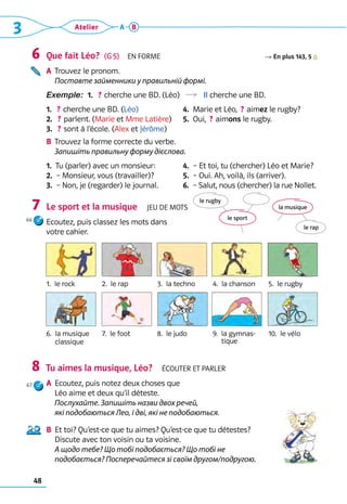 48
3 Atelier A B
Que fait Léo?  (G 5)  En forme R En plus 143, 5
A	 
Trouvez le pronom. 	
Поставте займенники у правильній формі.
Exemple:  1.   
? cherche une BD. (Léo)  Il cherche une BD.
1.   ? cherche une BD. (Léo)
2.   ? parlent. (Marie et Mme Latière)
3.   ? sont à l’école. (Alex et Jérôme)
4.  Marie et Léo,  ? aimez le rugby?
5.  Oui,  ? aimons le rugby.
B	 
Trouvez la forme correcte du verbe.	
Запишіть правильну форму дієслова.
1.  Tu (parler) avec un monsieur:
2.  – Monsieur, vous (travailler)?
3.  – Non, je (regarder) le journal.
4.  – Et toi, tu (chercher) Léo et Marie?
5.  – Oui. Ah, voilà, ils (arriver).
6.  – Salut, nous (chercher) la rue Nollet.
Le sport et la musique  Jeu de mots
Ecoutez, puis classez les mots dans 	
votre cahier. 	
Tu aimes la musique, Léo?  Écouter et parler
A	 Ecoutez, puis notez deux choses que 	
Léo aime et deux qu’il déteste. 	
Послухайте. Запишіть назви двох речей,
які подобаються Лео, і дві, які не подобаються.	
B	 Et toi? Qu’est-ce que tu aimes? Qu’est-ce que tu détestes? 	
Discute avec ton voisin ou ta voisine. 	
А щодо тебе? Що тобі подобається? Що тобі не
подобається? Посперечайтеся зі своїм другом/подругою.
6
7
8
1.  le rock 2.  le rap 3.  la techno 4.  la chanson 5.  le rugby
6. 
la musique 	
classique
7.  le foot 8.  le judo 9.  
la gymnas-
tique
10.  le vélo
la musique
le rap
le sport
le rugby
66
67
 