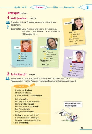 Grammaire
Bilan
Atelier A B 3
Pratique
49
Pratique: tâches
Voilà Jonathan.  parler
Travaillez à deux. Chacun présente un élève à son 	
partenaire.
Exemple: 
Voilà Melissa. Elle habite à Strasbourg.	
Elle aime … Elle déteste … C’est la sœur de … 	
et la copine de …
Tu habites où?  parler
Parlez avec votre voisin / voisine. Utilisez des mots de l’exercice 7. 	
Поговоріть з сусідом / вашою сусідкою. Використайте слова вправи 7.
1
2
Ivan
	 Ville 	Donetsk
	 	 Judo, Rap
	 	Football
	 Frère	 Oleg
	 Amis	 Oleksandre, Pavlo
	 Ville 	Kyiv
	 	Cyclisme, Reggae,
	
	Bandes dessinées
	
	Gymnastique
	 Sœur	Maria
	 Amis	Pylyp, Vlad
Lessia
	 Ville 	Oujgorod
	 	Sport, Musique	
	 	classique
	 	Rock, Rap
	 Frères et 	Katia, Petro
	 sœurs
	
	 Amie	Olga
Rouslana
	 Ville 	Lviv
	
	 Sport, Rock
	 	École
	 Frère	 Yaroslav
	 Amis	 Bogdan, Vadim,
	 	 Iryna
– 
J’habite rue Truffaut.	
Et toi, tu habites où?
–  J’habite à Kharkiv, rue Molodijna.
– 
J’aime le rugby. 	
Et toi, qu’est-ce que tu aimes?
– 
J’aime le vélo et le rock.	
Et toi, tu aimes aussi le rock?
– 
Oui, j’aime le rock. 	
Non, je déteste le rock.
– 
Et Max, qu’est-ce qu’il aime?
– 
Il aime la musique classique.
– 
Et Sonia, qu’est-ce qu’elle aime?
–  Elle aime le foot.
on dit 
A vous! Faites aussi
des dialogues!
Yevgen
 