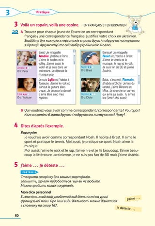 50
Pratique
Voilà un copain, voilà une copine.  En français et en ukrainien
A	 Trouvez pour chaque jeune de l’exercice un correspondant 	
	 français / une correspondante française. Justifiez votre choix en ukrainien. 	
	 
Знайдіть для кожного з персонажів вправи друга / подругу по листуванню
з Франції. Аргументуйте свій вибір українською мовою.	
B	 Qui voudriez-vous avoir comme correspondant / correspondante? Pourquoi?	
Кого ви хотіли б мати другом / подругою по листуванню? Чому?
Dites d’après l’exemple.
Exemple: 	
Je voudrais avoir comme correspondant Noah. Il habite à Brest. Il aime le
sport et pratique le tennis. Moi aussi, je pratique ce sport. Noah aime la
musique. 	
Moi aussi, j’aime le rock et le rap. J’aime lire et je lis beaucoup. J’aime beau-
coup la littérature ukrainienne. Je ne suis pas fan de BD mais j’aime Astérix.
J’aime … Je déteste …
portfolio
Створити сторінку для вашого портфоліо.
Запишіть, що вам подобається і що ви не любите.
Можна зробити колаж з журналів.
Mon dico personnel
Визначіть, який ваш улюблений вид діяльності на уроці
французької мови. Про інші види діяльності можна дізнатися
в словнику на стор 167.
3
4
5
Noah ★★★
Ort: Brest
Bonjour! Je m’appelle
Noah et j’habite à Brest.
J’aime le tennis et la
musique: le rap et le rock.
Je suis fan de BD et j’aime
Astérix.
Romain ★★★
Ort: Clichy
Salut, c’est moi, Romain.
J’habite à Clichy. Je fais du
karaté, j’aime Rihanna et
Mika. Je cherche un corres
qui aime ça aussi. Tu aimes
les Sims? Moi aussi!
Amélie ★★★
Ort: Paris
Salut! Je m’appelle
Amélie, j’habite à Paris.
J’aime le basket et le
volley. J’aime aussi le
violon et je suis dans un
orchestre. Je déteste la
musique pop.
Lylia ★★★
Ort: Toulouse
Je suis Lylia et j’habite à
Toulouse. J’aime le rock et
surtout la guitare élec-
trique. Je déteste la danse!
J’aime être avec mes
copines.
J’aime …
Je déteste …
3
 