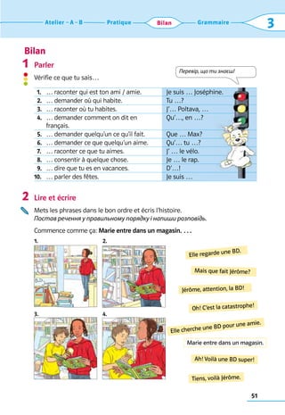 Bilan
51
Grammaire
Pratique
Atelier A B 3
Bilan
Parler
Vérifie ce que tu sais…
Lire et écrire
Mets les phrases dans le bon ordre et écris l’histoire.	
Постав речення у правильному порядку і напиши розповідь.
Commence comme ça: Marie entre dans un magasin. …
1. 2.
3. 4.
1
2
Elle regarde une BD.
Oh! C’est la catastrophe!
Ah! Voilà une BD super!
Mais que fait Jérôme?
Elle cherche une BD pour une amie.
Tiens, voilà Jérôme.
Jérôme, attention, la BD!
Перевір, що ти знаєш!
Marie entre dans un magasin.
  1. … raconter qui est ton ami / amie. Je suis … Joséphine.
  2. … demander où qui habite. Tu …?
  3. … raconter où tu habites. J’… Poltava, …
  4. … demander comment on dit en 	
français.
Qu’…, en …?
  5. … demander quelqu’un ce qu’il fait. Que … Max?
  6. … demander ce que quelqu’un aime. Qu’… tu …?
  7. … raconter ce que tu aimes. J’ … le vélo.
  8. … consentir à quelque chose. Je … le rap.
  9. … dire que tu es en vacances. D’…!
10. … parler des fêtes. Je suis …
 