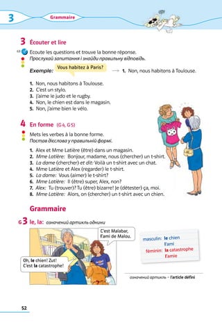 52
Grammaire
	 masculin:	 
le chien 
l’ami
	 féminin:	 
la catastrophe 
l’amie
Écouter et lire
Ecoute les questions et trouve la bonne réponse. 	
Прослухай запитання і знайди правильну відповідь.
Exemple:               R  1.  Non, nous habitons à Toulouse.
1.  Non, nous habitons à Toulouse.	
2.  C’est un stylo.	
3.  J’aime le judo et le rugby.	
4.  Non, le chien est dans le magasin. 	
5.  Non, j’aime bien le vélo.
En forme  (G 4, G 5)
Mets les verbes à la bonne forme. 	
Постав дієслова у правильній формі.
1.  Alex et Mme Latière (être) dans un magasin. 	
2.  Mme Latière:  Bonjour, madame, nous (chercher) un t-shirt.	
3.  La dame (chercher) et dit: Voilà un t-shirt avec un chat.	
4.  Mme Latière et Alex (regarder) le t-shirt.	
5.  La dame:  Vous (aimer) le t-shirt? 	
6.  Mme Latière:  Il (être) super, Alex, non?	
7.  Alex:  Tu (trouver)? Tu (être) bizarre! Je (détester) ça, moi. 	
8.  Mme Latière:  Alors, on (chercher) un t-shirt avec un chien.
Grammaire
le, la:  означений артикль однини
3
4
G 3
означений артикль – l’article défini
C’est Malabar,
l’ami de Malou.
Vous habitez à Paris?
Oh, le chien! Zut!  
C’est la catastrophe!
Grammaire
68
3
 