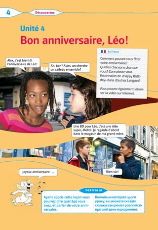Découvertes
4
Bon anniversaire, Léo!
Unité 4
Ayant appris cette leçon vous
pourrez dire quel âge vous
avez, et parler de votre anni-
versaire.
Вивчившиматеріалцього
уроку,визможетесказати
скількивамроківірозповісти
просвійденьнародження.
portfolio
Joyeux anniversaire …
Alex, c’est bientôt  
l’anniversaire de Léo!
Une BD pour Léo, c’est une idée
­
super, Mehdi. Je regarde d’abord
dans le ­
magasin de ma grand-mère.
Bien sûr!
Ah, bon? Alors, on cherche  
un cadeau ensemble?
En France
Comment pouvez-vous fêter
votre anniversaire?	
Quelles chansons chantez-
vous? Connaissez-vous
l’expression de «Happy Birth-
day» dans d’autres Langues?
Vous pouvez également vision-
ner la vidéo sur Internet.
 