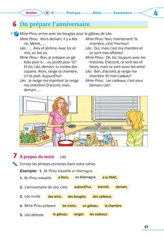 57
Grammaire
Bilan
Pratique
Atelier A B 4
On prépare l’anniversaire.
Mme Pirou arrive avec les bougies pour le gâteau de Léo.
Mme Pirou:  Alors demain, il y a Ma-
rie, Mehdi, …
Léo:  … Alex et Jérôme. Avec toi et
moi, on est six.
Mme Pirou:  Bon, je prépare un gâ-
teau pour 6… ou plutôt pour 12?
Et toi, Léo, demain, tu invites des
copains. Alors, range ta chambre,
s’il te plaît. Aujourd’hui!
Léo:  Je range ma chambre! Je range
ma chambre! D’accord, mais 	
demain …
Mme Pirou: Non, maintenant! Ta
chambre, c’est l’horreur!
Léo:  Oui, mais c’est ma chambre et
ce sont mes affaires!
Mme Pirou:  Oh, toi, toujours avec tes
histoires. D’accord, ce sont tes af-
faires, mais ce sont aussi tes amis!
Léo:  Bon, d’accord, je range ma
chambre. Et mon cadeau?
Mme Pirou:  Les cadeaux, c’est pour
demain, Léo!
A propos du texte   Lire
Ecrivez les phrases correctes dans votre cahier.
Exemple:  1.  M. Pirou travaille en Allemagne.
1.  M. Pirou travaille
2.  L’anniversaire de Léo, c’est
3.  Léo invite
4.  Mme Pirou prépare
5.  Léo déteste
6
87
7
à Paris. à la FNAC.
aujourd’hui. bientôt. demain.
des amis. des bougies. des cadeaux.
les trains. un gâteau. la chambre.
le gâteau. ranger. les cadeaux.
en Allemagne.
 