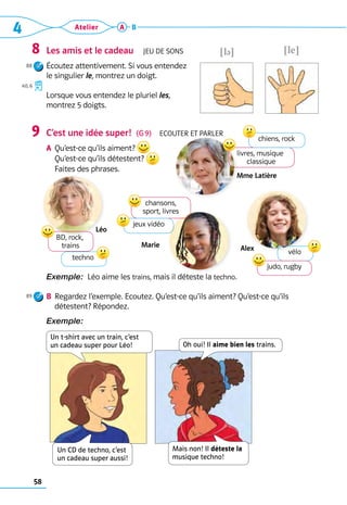 4 Atelier
58
A B
Les amis et le cadeau  Jeu de sons
Écoutez attentivement. Si vous entendez 	
le singulier le, montrez un doigt.
Lorsque vous entendez le pluriel les,
montrez 5 doigts.
C’est une idée super!  (G 9)  Ecouter et parler
A	 Qu’est-ce qu’ils aiment?  	
Qu’est-ce qu’ils détestent?	
Faites des phrases.
Exemple:  Léo aime les trains, mais il déteste la techno.
B	 Regardez l’exemple. Ecoutez. Qu’est-ce qu’ils aiment? Qu’est-ce qu’ils 	
	 détestent? Répondez.
Exemple: 
8
88
40, 6
9
89
!le?
!l ?
livres, musique
­
classique
chiens, rock
Mme Latière
vélo
judo, rugby
Alex
chansons,
sport, livres
jeux vidéo
Marie
BD, rock,	
trains
techno
Léo
Oh oui! Il aime bien les trains.
Un t-shirt avec un train, c’est  
un cadeau super pour Léo!
Mais non! Il déteste la
musique techno!
Un CD de techno, c’est  
un cadeau super aussi!
 