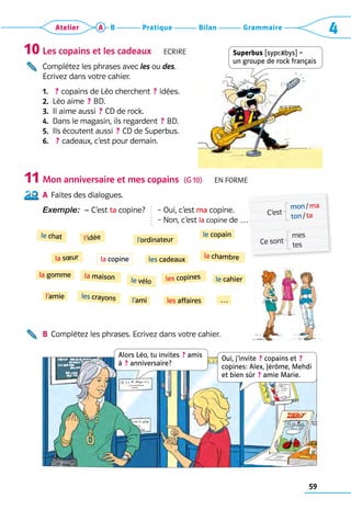 59
Grammaire
Bilan
Pratique
Atelier A B 4
Les copains et les cadeaux   Ecrire
Complétez les phrases avec les ou des.
Ecrivez dans votre cahier.
1.   ? copains de Léo cherchent  ? idées.
2.  Léo aime  ? BD.
3.  Il aime aussi  ? CD de rock.
4.  Dans le magasin, ils regardent  ? BD.
5.  Ils écoutent aussi  ? CD de Superbus.
6.   ? cadeaux, c’est pour demain.
Mon anniversaire et mes copains  (G 10)   En forme
A	 Faites des dialogues.
Exemple: – C’est ta copine?  
– Oui, c’est ma copine.	
– 
Non, c’est la copine de …
B	 Complétez les phrases. Ecrivez dans votre cahier.
10
11
C’est
mon / ma
ton / ta
Ce sont
mes
tes
le copain
les cadeaux
l’idée
la chambre
l’ordinateur
le chat
le cahier
la sœur
la gomme
le vélo
la maison les copines
les affaires
les crayons
l’amie …
l’ami
la copine
Superbus [syp Rbys] =  
un groupe de rock français
Alors Léo, tu invites  ? amis
à  ? anniversaire?
Oui, j’invite  ? copains et  ?  
copines: Alex, Jérôme, Mehdi
et bien sûr  ? amie Marie.
 