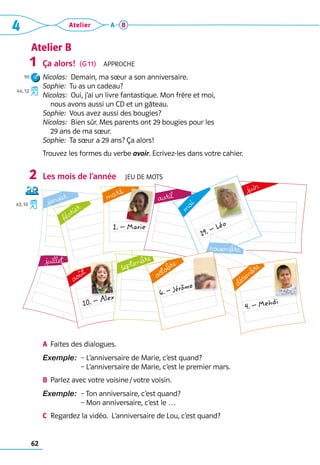 62
4 Atelier A B
Atelier B
Ça alors!  (G 11)  Approche
Nicolas:  Demain, ma sœur a son anniversaire.
Sophie:  Tu as un cadeau?
Nicolas:  Oui, j’ai un livre fantastique. Mon frère et moi, 	
nous avons aussi un CD et un gâteau.
Sophie:  Vous avez aussi des bougies?
Nicolas:  Bien sûr. Mes parents ont 29 bougies pour les 	
29 ans de ma sœur.
Sophie:  Ta sœur a 29 ans? Ça alors!
Trouvez les formes du verbe avoir. Ecrivez-les dans votre cahier. 	
Les mois de l’année  Jeu de mots
A	 Faites des dialogues.
Exemple: 
– L’anniversaire de Marie, c’est quand?	
– L’anniversaire de Marie, c’est le premier mars.
B	 Parlez avec votre voisine / votre voisin.
Exemple:  
– Ton anniversaire, c’est quand?	
– Mon anniversaire, c’est le …
C	 Regardez la vidéo.  L’anniversaire de Lou, c’est quand?
1
90
44, 12
2
43, 10
juillet
10. – Alex
août
juin
janvier
février
1. – Marie
mars
avril
19. – Léo
m
a
i
novembre
septembre
4. – Mehdi
décembre
6. – Jérôme
octobre
 
