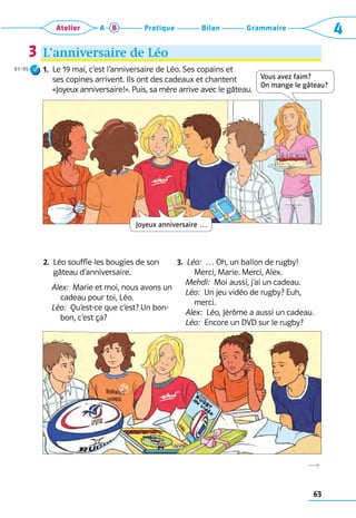 63
Grammaire
Bilan
Pratique
Atelier A B 4
R
L’anniversaire de Léo
1. 
Le 19 mai, c’est l’anniversaire de Léo. Ses copains et 	
ses copines arrivent. Ils ont des cadeaux et chantent 	
«Joyeux anniversaire!». Puis, sa mère arrive avec le gâteau.
2. 
Léo souffle les bougies de son
gâteau d’anniversaire.
Alex:  Marie et moi, nous avons un
cadeau pour toi, Léo.
Léo:  Qu’est-ce que c’est? Un bon-
bon, c’est ça?
3. 
Léo:  … Oh, un ballon de rugby!
Merci, Marie. Merci, Alex.
Mehdi:  Moi aussi, j’ai un cadeau.
Léo:  Un jeu vidéo de rugby? Euh,
merci.  
Alex:  Léo, Jérôme a aussi un cadeau.
Léo:  Encore un DVD sur le rugby?
3
91–95
Vous avez faim?  
On mange le gâteau?
Joyeux anniversaire …
 