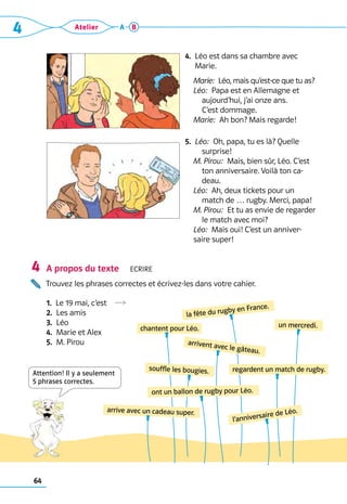 64
4 Atelier A B
4. 
Léo est dans sa chambre avec
Marie.
	 Marie:  Léo, mais qu’est-ce que tu as?
	 Léo:  Papa est en Allemagne et 	
aujourd’hui, j’ai onze ans. 	
C’est dommage.
	 Marie:  Ah bon? Mais regarde!

5. 
Léo:  Oh, papa, tu es là? Quelle
surprise!
	 M. Pirou:  Mais, bien sûr, Léo. C’est
ton anniversaire. Voilà ton ca-
deau.
	 Léo:  Ah, deux tickets pour un
match de … rugby. Merci, papa!
	 M. Pirou:  Et tu as envie de regarder
le match avec moi?
	 Léo:  Mais oui! C’est un anniver-
saire super!
A propos du texte  Ecrire
Trouvez les phrases correctes et écrivez-les dans votre cahier.
1.  Le 19 mai, c’est  R
2.  Les amis
3.  Léo
4.  Marie et Alex
5.  M. Pirou
4
arrivent avec le gâteau.
un mercredi.
regardent un match de rugby.
souffle les bougies.
l’anniversaire de Léo.
la fête du rugby en France.
chantent pour Léo.
arrive avec un cadeau super.
ont un ballon de rugby pour Léo.
Attention! Il y a ­
seulement
5 phrases correctes.
 