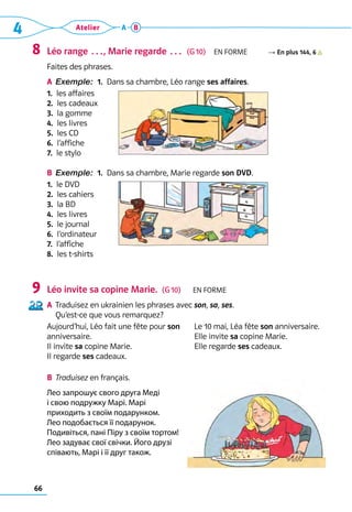 66
4 Atelier A B
Léo range …, Marie regarde …  (G 10)  En forme R En plus 144, 6
Faites des phrases.
A	 Exemple: 
1. 
Dans sa chambre, Léo range ses affaires.
1.  les affaires
2.  les cadeaux
3.  la gomme
4.  les livres
5.  les CD
6.  l’affiche
7.  le stylo
B	 Exemple: 
1. 
Dans sa chambre, Marie regarde son DVD.
1.  le DVD
2.  les cahiers
3.  la BD
4.  les livres
5.  le journal
6.  l’ordinateur
7.  l’affiche
8.  les t-shirts
Léo invite sa copine Marie.  (G 10)   En forme
A	 Traduisez en ukrainien les phrases avec son, sa, ses. 	
Qu’est-ce que vous remarquez?
Aujourd’hui, Léo fait une fête pour son 	
anniversaire. 	
Il invite sa copine Marie.
Il regarde ses cadeaux.
Le 10 mai, Léa fête son anniversaire.
Elle invite sa copine Marie.
Elle regarde ses cadeaux.
B	 Traduisez en français.
Лео запрошує свого друга Меді
і свою подружку Марі. Марі
приходить з своїм подарунком.
Лео подобається її подарунок.
Подивіться, пані Піру з своїм тортом!
Лео задуває свої свічки. Його друзі
співають, Марі і її друг також.
8
9
 