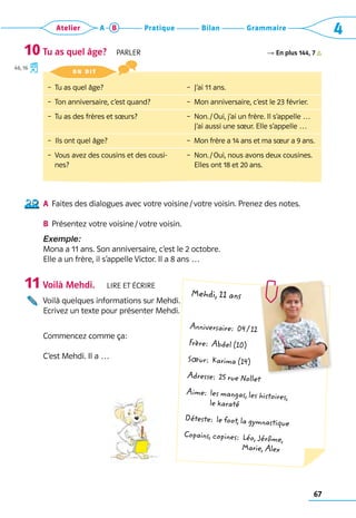 67
Grammaire
Bilan
Pratique
Atelier A B 4
Tu as quel âge?  Parler R En plus 144, 7
A	
Faites des dialogues avec votre voisine / votre voisin. Prenez des notes.
B	
Présentez votre voisine / votre voisin.
Exemple: 
Mona a 11 ans. Son anniversaire, c’est le 2 octobre. 	
Elle a un frère, il s’appelle Victor. Il a 8 ans …
Voilà Mehdi.   Lire et écrire
Voilà quelques informations sur Mehdi. 	
Ecrivez un texte pour présenter Mehdi. 	
Commencez comme ça:
C’est Mehdi. Il a …
10
46, 16
11
– 
Tu as quel âge?
–  Ton anniversaire, c’est quand?
–  Tu as des frères et sœurs?
–  Ils ont quel âge?
– 
Vous avez des cousins et des cousi-
nes?
–  J’ai 11 ans.
–  Mon anniversaire, c’est le 23 février.
– 
Non. / Oui, j’ai un frère. Il s’appelle … 	
J’ai aussi une sœur. Elle s’appelle …
– 
Mon frère a 14 ans et ma sœur a 9 ans.
– 
Non. / Oui, nous avons deux cousines. 	
Elles ont 18 et 20 ans.
on dit 
Mehdi, 11 ans
Anniversaire: 04 / 12
Frère: Abdel (10)
Sœur: Karima (14)
Adresse: 25 rue Nollet
Aime: 
les mangas, les histoires,
le karaté
Déteste: le foot, la gymnastique
Copains, copines: 
Léo, Jérôme,
Marie, Alex
 