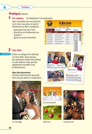 Pratique: tâches
4 Pratique
68
LE ROI LION SAISON 3 – 30 avril 2010 à 20h00
Réservation Commande
Identifica-
tion
Paiement
Catégorie Tarif Montant Nombre
Categorie 1 web plein tarif 95,00 € Choisissez     
Categorie 1 web enfant 47,50 € Choisissez     
Categorie 1 web plein tarif 74,00 € Choisissez     
Categorie 1 web enfant 37,00 €
Categorie 1 web plein tarif 49,00 € Nombre
Categorie 1 web enfant 25,00 € Nombre
Choisissez     
	 1	place
	 2	places
	 3	places	
	 4	places	
	 5	places
	 6	places
	 7	places
	 8	places
	 9	places
	
10	places
Un cadeau  En français et en UKRAINIEN
Vous souhaitez que vos parents
vont avec vous pour ce grand
événement à Paris: Expliquez :
– 
Quel genre de cas, il est.
– 
Quand et où l’événement se
produit ?
– 
Quel est le prix d’entrée?
Une fête
Créez un collage d’un festival,
où vous étiez. Vous pouvez,
par exemple, utiliser des photos
ou des dessins. Vous pouvez
également travailler avec
le dictionnaire.
Mon dico personnel
D’autres événements peuvent 	
être trouvés dans le vocabulaire
1
2
un anniversaire
le Nouvel An
Noël (m.)
un mariage
Bonjour,
Mélanie!
Bonjour,
grand-mère!
Attention!
Aujourd’hui, c’
est
l’anniversaire de Sven.
Sa cousine est là aussi.
portfolio
 