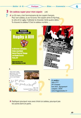 Grammaire
Bilan
Atelier A B 4
Pratique
69
Un cadeau super pour mon copain  Lire
A	 
Le 25 mars, c’est l’anniversaire de ton copain français. 	
Pour son cadeau, tu as 12 euros. Ton copain aime le hip-hop, 	
le vélo et le rugby. Il déteste le chocolat. Voilà quatre idées. 	
Tu trouves le cadeau? C’est le cadeau numéro …
B	 Expliquez pourquoi vous avez choisi ce cadeau, pourquoi pas 	
les autres dont on parle.
3
1.
2.
3.
1.
2.
4.
super compilation de musique
hip-hop. Toute la musique que
tu aimes sur un CD!!
Bonne affaire: 11 €
Musicomania
rue du 11 novembre
Paris, 10e
ouvert de 10–18 h
du lundi au samedi
?
le18févrierà21heures
StadeJeanBouin
EntréePlacedel’Europe
rueClaudeFarrère
Paris,16e
Places de 6,25 € à 22 €
Billets disponibles à la FNAC
Rencontre
France-Angleterre
Rugby à XIII
A vendre : 
Vélo VTT
24 vitesses
bon état, équipement
complet, 100 €
velovite@wanadoo.fr
Nous avons le super
gâteau pour ­
votre fête.
Plein de ­
chocolat,
de crème et de smarties,
avec ou sans bougies.
	
Prix: 12 €
8 passage de Melun Paris, 19e
ouvert 7/7 de 8–20 h
Pâtisserie Le Choc
?
?
?
Le pur plaisir
des grands et des petits
!
 