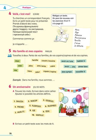 4 Pratique
70
Voilà, c’est moi!  Ecrire
Tu cherches un correspondant français. 	
Ecris un petit texte pour te présenter.
Prends d’abord des notes.
(Ти шукаєш французького
друга / подругу по листуванню.
Напиши маленький текст
і презентуй себе.)
Commence comme ça:
Je m’appelle …
Ma famille et mes copains  Parler
Travaillez à deux. Parlez de vos familles, de vos copains/copines et de vos copines.
Exemple:  Dans ma famille, nous sommes …
Un anniversaire  Jeu de mots
A	 Trouvez les mots. Ecrivez dans votre cahier. 	
Ajoutez si possible les articles définis.
	
B	 Ecrivez un petit texte avec les mots de A.
4
5
6
famille cousin / cousine
père ami / amie mère
copain / copine
frère sœur
avoir un / une habiter à
avoir … ans aimer bien
être sympa travailler à
mon
mes
ma
6.  RUSPIRES
7.  AGÂUTE
8.  UJE
9.  TÊFE
5.  FLERFOUS
1.  DAUCEA 2.  NIACOP 3.  GEIBOUS
4.  POCNEI
10.  MAFILLE
Nom
Age
Adresse
Anniversaire
Famille
J’aime
Je déteste
Rédigez un texte.  
On peut de nouveau voir
les exercices 10 et 11 
à la page 67.
 