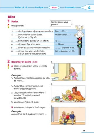 Bilan
71
Grammaire
Pratique
Atelier A B 4
Bilan
Parler
Vous pouvez :
Regarder et écrire  (G 10)
A	 
Décris les images et utilise les mots 	
donnés.
Exemple:
1. 
Aujourd’hui, c’est l’anniversaire de Léo. 	
Sa mère …
1.	 
Aujourd’hui / anniversaire / Léo / 	
mère / préparer / gâteau.
2.	
Léo / dans / chambre / amie Marie / 	
Malabar / Et voilà / cadeaux / 	
jeu vidéo / BD
3.	Maintenant / père / là aussi.
B	 
Maintenant, Léo parle des images.
Exemple:
Aujourd’hui, c’est mon anniversaire. …
1
2 1.
2.
3.
Vérifiez ce que vous  
pouvez!
1. … dire à quelqu’un « Joyeux anniversaire ». Bon … ! / … !
2. … 
demander ce qui se passe.	
(Qu’est-ce qu’il y a?)
Qu’est-ce qu’… ?
3. … demander à quelqu’un s’il a faim. Tu … ?
4. … dire quel âge vous avez. … 11 ans.
5. … dire c’est quand vote anniversaire. … , … premier mars.
6. … 
dire ce que vous voulez faire.	
(J’ai un désir d’écouter un CD.)
J’ai … écouter un CD.
 