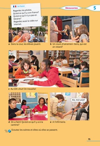 Découvertes 5
b 
Un cours d’ukrainien: tiens, qui est
en retard?
a  Dans la cour, les élèves jouent.
d 
On a faim! Qu’est-ce qu’il y a à la
cantine?
e  A l’infirmerie.
c  Au CDI: chut! On travaille!
Ecoutez les scènes et dites où elles se passent.
En France
Regardez les photos.	
Qu’est-ce qu’il y a en France?	
Qu’est-ce qu’il n’y a pas en 	
Ukraine?
Regardez aussi la vidéo sur
Internet.
Aïe, mon pied!
104–
108
75
 