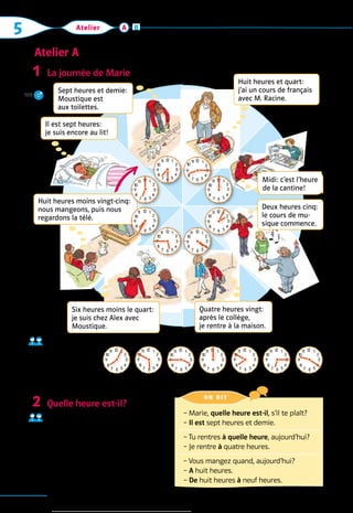 5 Atelier
Atelier A
76
A B
La journée de Marie  Approche
Quelle heure 	
est-il?
Exemple: 
1.  Il est huit heures cinq.
Quelle heure est-il?  Parler
Demandez à vos copains, 	
à quelle heure ils vont à la maison 	
aujourd’hui, quand ils mangent 	
ce soir et quand ils jouent.
Exemple: 
– Quelle heure est-il, 	
   s’il te plaît? – Il est …
1
2
– Marie, quelle heure est-il, s’il te plaît?
– Il est sept heures et demie.
– 
Tu rentres à quelle heure, aujourd’hui?
– Je rentre à quatre heures.
– Vous mangez quand, aujourd’hui?
– A huit heures.
– De huit heures à neuf heures.
on dit 
Il est sept heures:
je suis encore au lit!
Huit heures et quart:
j’ai un cours de français
avec M. Racine.
Midi: c’est l’heure
de la cantine!
Huit heures moins vingt-cinq: 
nous mangeons, puis nous  
regardons la télé.
Quatre heures vingt:  
après le collège,  
je rentre à la maison.
Deux heures cinq:
le cours de mu-
sique commence.
Sept heures et demie:
Moustique est
aux toilettes.
Six heures moins le quart: 
je suis chez Alex avec
Moustique.
12 1
2
3
4
5
6
7
8
9
10
11 12 1
2
3
4
5
6
7
8
9
10
11
12 1
2
3
4
5
6
7
8
9
10
11
12 1
2
3
4
5
6
7
8
9
10
11
12 1
2
3
4
5
6
7
8
9
10
11
12 1
2
3
4
5
6
7
8
9
10
11
12 1
2
3
4
5
6
7
8
9
10
11
12 1
2
3
4
5
6
7
8
9
10
11
1 2 3 4 5 6 7
12 1
2
3
4
5
6
7
8
9
10
11 12 1
2
3
4
5
6
7
8
9
10
11 12 1
2
3
4
5
6
7
8
9
10
11 12 1
2
3
4
5
6
7
8
9
10
11 12 1
2
3
4
5
6
7
8
9
10
11 12 1
2
3
4
5
6
7
8
9
10
11 12 1
2
3
4
5
6
7
8
9
10
11
109
 