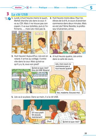 77
Grammaire
Bilan
Pratique
Atelier A B 5
La clé USB
1. 
Lundi, à huit heures moins le quart,
­
Mehdi cherche Léo dans la cour. Il
va au CDI. Mais il ne trouve pas son
copain. Il va aux toilettes, puis à l’in-
firmerie, … mais Léo n’est pas là.
3. 
Huit heures! Aujourd’hui, Léo est en
retard. Il arrive au collège. Il entre
vite dans la cour. Mais qu’est-ce
qu’il y a, là, sous son pied?
2. 
Huit heures moins deux. Pour les
élèves de la 6e
A, le cours d’ukrainien
commence dans deux minutes. Mais
où est Léo? Mme Barette, la profes-
seur d’ukrainien, arrive.
4. 
A huit heures quatre, Léo entre
dans la salle de cours.
5.  Léo va à sa place. Dans sa main, il a la clé USB.
3
Qu’est-ce que c’est?  
Une clé USB! Bizarre!
Léo, mon cours ne  
commence pas à  
huit heures quatre!
Oui, madame. Excusez-moi.
Qu’est-ce que c’est?
S’il vous plaît! 
On écoute,  
maintenant!
Chut!
110–
114
 