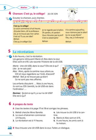 5 Atelier
78
A B
Chanson: C’est ça, le collège!  Jeu de son
Ecoutez la chanson, puis chantez.
La récréation
A dix heures, c’est la récréation. 	
Les garçons retrouvent Marie et Alex dans la cour. 	
Elles sont en 6e
B. Léo raconte l’histoire de la clé USB.
Marie:  Une clé USB, dans la cour? Elle est à qui?
Léo:  Je ne sais pas!
Alex:  Alors, après la cantine nous allons au 	
CDI et nous regardons sur l’ordi, d’accord?
Mehdi:  Bof, je ne trouve pas ça bien! 	
Ce ne sont pas mes affaires.
Les enfants discutent … Mais à une heure, 	
ils vont au CDI: bientôt, la clé USB est dans 	
l’ordinateur …
Devinez:  Qu’est-ce qu’il y a sur la clé USB? 	
Elle est à qui?
A propos du texte
A	 Lisez les textes à la page 77 et 78 et corrigez les phrases. 	
1.  Mehdi cherche Mme Barette.
2. 
Le cours d’ukrainien commence 	
à 9 heures.
3.  La récréation est à 11 heures.
4.  Léo trouve la clé USB à la can-
tine.
5.  Marie et Alex sont en 6e
A.
6.  A une heure, les amis vont à 	
     la maison.
B	 Vous trouvez une clé USB dans la cour. Faites un dialogue.
4
5
117
6
C’est ça, le collège!
Le cours commence à huit heures.
«Ecoutez bien», dit la professeur.
Zut, je ne trouve pas mon cahier.
Il est où? Tu as une idée?
Refrain 
C’est ça, le collège! (3x)
Je ne regarde pas le ballon.
Oh pardon, oh pardon!
Vous n’écoutez pas la prof!
C’est la catastrophe!
Refrain
A la cantine aujourd’hui,
nous n’aimons pas le céleri!
Ça ne va pas Marie?
Vite, vite, à l’infirmerie!
Refrain
115–
116
 