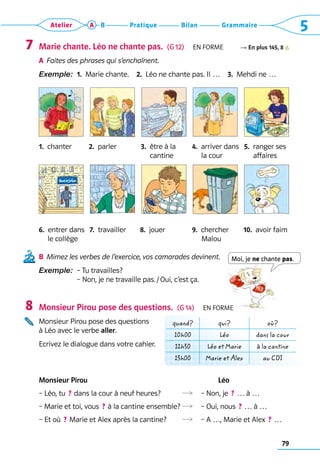79
Grammaire
Bilan
Pratique
Atelier A B 5
Moi, je ne chante pas.
Marie chante. Léo ne chante pas.  (G 12)  En forme R En plus 145, 8
A	 
Faites des phrases qui s’enchaînent.
Exemple:  1. 
Marie chante.  2. 
Léo ne chante pas. Il …  3. 
Mehdi ne …
1.  chanter	 2.  parler	 3. 
être à la	 4.  arriver dans	 5.  ranger ses
	 	      cantine	      la cour	      affaires
6.  entrer dans 	 7.  travailler	 8.  jouer	 9.  chercher	 10.  avoir faim
	 le collège	 	     Malou
B	 
Mimez les verbes de l’exercice, vos camarades devinent.
Exemple: 
– Tu travailles?  	
– Non, je ne travaille pas. / Oui, c’est ça.
Monsieur Pirou pose des questions.  (G 14)  En forme
Monsieur Pirou pose des questions 	
à Léo avec le verbe aller.
Ecrivez le dialogue dans votre cahier.
Monsieur Pirou	 	           Léo
– Léo, tu  ? dans la cour à neuf heures?	   – Non, je  ? … à …
– Marie et toi, vous  ? à la cantine ensemble?	  – Oui, nous  ? … à …
– Et où  ? Marie et Alex après la cantine?	   – A …, Marie et Alex  ? …
7
8
quand? qui? où?
10h00 Léo dans la cour
12h30 Léo et Marie à la cantine
13h00 Marie et Alex au CDI
 
