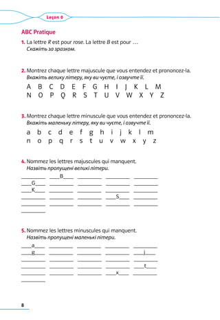 8
Leçon 0
ABC Pratique
1.	La lettre R est pour rose. La lettre B est pour …	
Скажіть за зразком.
2.	Montrez chaque lettre majuscule que vous entendez et prononcez-la. 	
Вкажіть велику літеру, яку ви чуєте, і озвучте її.
	 A  B  C  D  E  F  G  H  I  J  K  L  M
	 N  O  P  Q  R  S  T  U  V  W  X  Y  Z
3.	Montrez chaque lettre minuscule que vous entendez et prononcez-la.	
Вкажіть маленьку літеру, яку ви чуєте, і озвучте її.
	 a  b  c  d  e  f  g  h  i  j  k  l  m
	 n  o  p  q  r  s  t  u  v  w  x  y  z
4.	Nommez les lettres majuscules qui manquent.	
Назвіть пропущені великі літери.
_______   ___B___   _______   _______   _______
___G___   _______   _______   _______   _______
___K___   _______   _______   _______   _______
_______   _______   _______   ___S___   _______
_______   _______   _______   _______   _______
_______
5.	Nommez les lettres minuscules qui manquent.	
Назвіть пропущені маленькі літери.
___a___   _______   _______   _______   _______
___g___   _______   _______   _______   ___j___
_______   _______   _______   _______   _______
_______   _______   _______   _______   ___t___
_______   _______   _______   ___x___   _______
_______
 