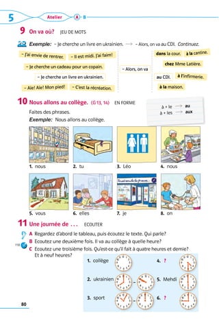 5 Atelier
80
A B
On va où?  Jeu de mots
Exemple:  – Je cherche un livre en ukrainien.  R  – Alors, on va au CDI.  Continuez.
Nous allons au collège.  (G 13, 14)  En forme
Faites des phrases.
Exemple:  Nous allons au collège.
1.  nous 2.  tu 3.  Léo 4.  nous
5.  vous 6.  elles 7.  je 8.  on
Une journée de …  Ecouter
A	 
Regardez d’abord le tableau, puis écoutez le texte. Qui parle?
B	 
Ecoutez une deuxième fois. Il va au collège à quelle heure?
C	 
Ecoutez une troisième fois. Qu’est-ce qu’il fait à quatre heures et demie? 	
Et à neuf heures?
9
10
11
118
dans la cour.
– Je cherche un cadeau pour un copain.
à l’infirmerie.
– Il est midi. J’ai faim! à la cantine.
– J’ai envie de rentrer.
– Aïe! Aïe! Mon pied!
chez Mme Latière.
– C’est la récréation. à la maison.
	 à + le 	 R  au
	 à + les 	 R  aux
– Je cherche un livre en ukrainien.
– Alors, on va
au CDI.
1.  collège             ?      
2.  ukrainien
3.  sport
4.   ? 
5.  Mehdi
6.   ? 
12 1
2
3
4
5
6
7
8
9
10
11 12 1
2
3
4
5
6
7
8
9
10
11
12 1
2
3
4
5
6
7
8
9
10
11
12 1
2
3
4
5
6
7
8
9
10
11 12 1
2
3
4
5
6
7
8
9
10
11
–
12 1
2
3
4
5
6
7
8
9
10
11
12 1
2
3
4
5
6
7
8
9
10
11
–
12 1
2
3
4
5
6
7
8
9
10
11
 
