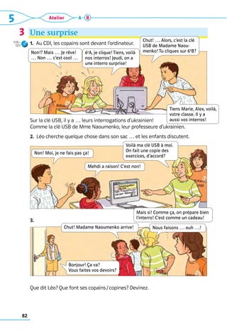 82
5 Atelier A B
Une surprise
1.  Au CDI, les copains sont devant l’ordinateur.
Sur la clé USB, il y a … leurs interrogations d’ukrainien! 	
Comme la clé USB de Mme Naoumenko, leur professeure d’ukrainien.
2.  Léo cherche quelque chose dans son sac … et les enfants discutent.
3. 
Que dit Léo? Que font ses copains / copines? Devinez.
3
Chut! Madame Naoumenko arrive!
Bonjour! Ça va?  
Vous faites vos devoirs?
Nous faisons … euh …!
Non!? Mais … Je rêve!
… Non … c’est cool …
6e
A, je clique! Tiens, voilà
nos interros! Jeudi, on a
une interro surprise!
Chut! … Alors, c’est la clé
USB de Madame Naou-
menko! Tu cliques sur 6e
B?
Voilà ma clé USB à moi.  
On fait une copie des  
exercices, d’accord?
Mais si! Comme ça, on prépare bien
l’interro! C’est comme un cadeau!
Non! Moi, je ne fais pas ça!
Mehdi a raison! C’est non!
Tiens Marie, Alex, voilà,
votre classe. Il y a
aussi vos interros!
119–
121
 